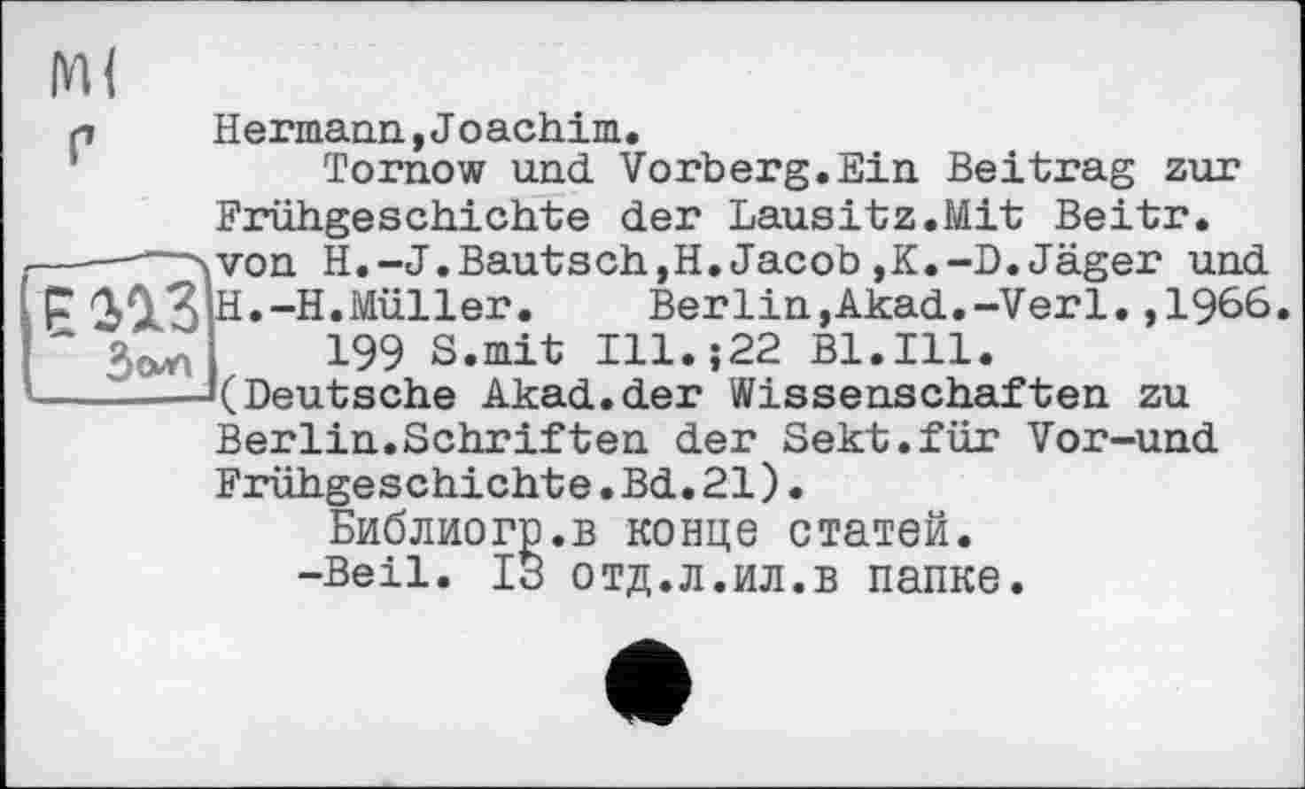 ﻿М(
р Hermann,Joachim. Tornow und Vorberg.Ein Beitrag zur Frühgeschichte der Lausitz.Mit Beitr.
------- H.-J.Bautsch,H.Jacob,K.-D.Jäger und є газ H.-H.Müller. Berlin,Akad.-Verl.,1966. ~ Зола 199 S.mit Ill.;22 B1.I11.
———«(Deutsche Akad.der Wissenschaften zu Berlin.Schriften der Sekt.für Vor-und Frühgeschichte.Bd.21). Библиогр.в конце статей. -Beil. ІЗ отд.л.ил.в папке.